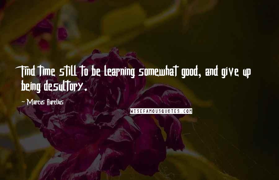 Marcus Aurelius Quotes: Find time still to be learning somewhat good, and give up being desultory.