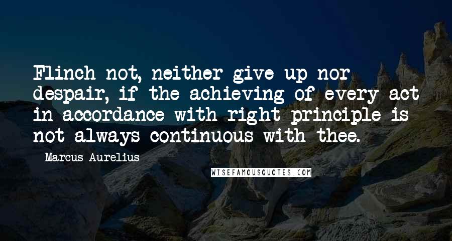 Marcus Aurelius Quotes: Flinch not, neither give up nor despair, if the achieving of every act in accordance with right principle is not always continuous with thee.