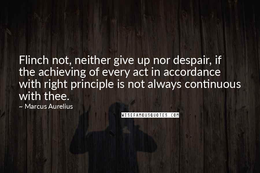 Marcus Aurelius Quotes: Flinch not, neither give up nor despair, if the achieving of every act in accordance with right principle is not always continuous with thee.