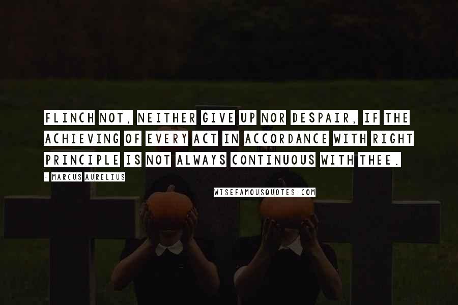 Marcus Aurelius Quotes: Flinch not, neither give up nor despair, if the achieving of every act in accordance with right principle is not always continuous with thee.