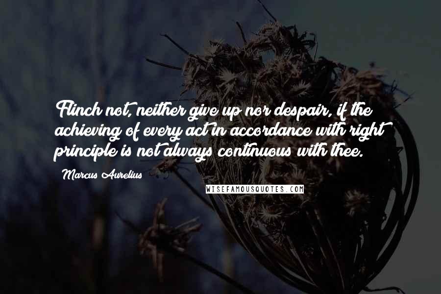 Marcus Aurelius Quotes: Flinch not, neither give up nor despair, if the achieving of every act in accordance with right principle is not always continuous with thee.