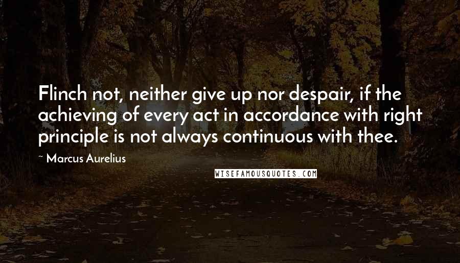 Marcus Aurelius Quotes: Flinch not, neither give up nor despair, if the achieving of every act in accordance with right principle is not always continuous with thee.