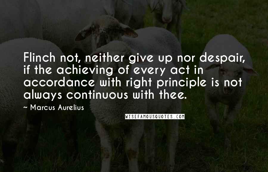 Marcus Aurelius Quotes: Flinch not, neither give up nor despair, if the achieving of every act in accordance with right principle is not always continuous with thee.