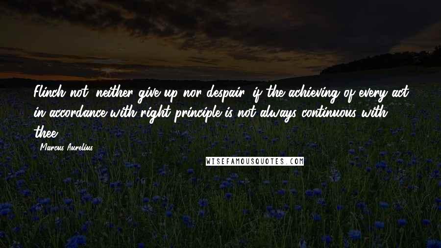 Marcus Aurelius Quotes: Flinch not, neither give up nor despair, if the achieving of every act in accordance with right principle is not always continuous with thee.