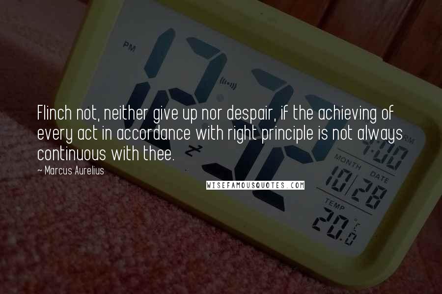 Marcus Aurelius Quotes: Flinch not, neither give up nor despair, if the achieving of every act in accordance with right principle is not always continuous with thee.