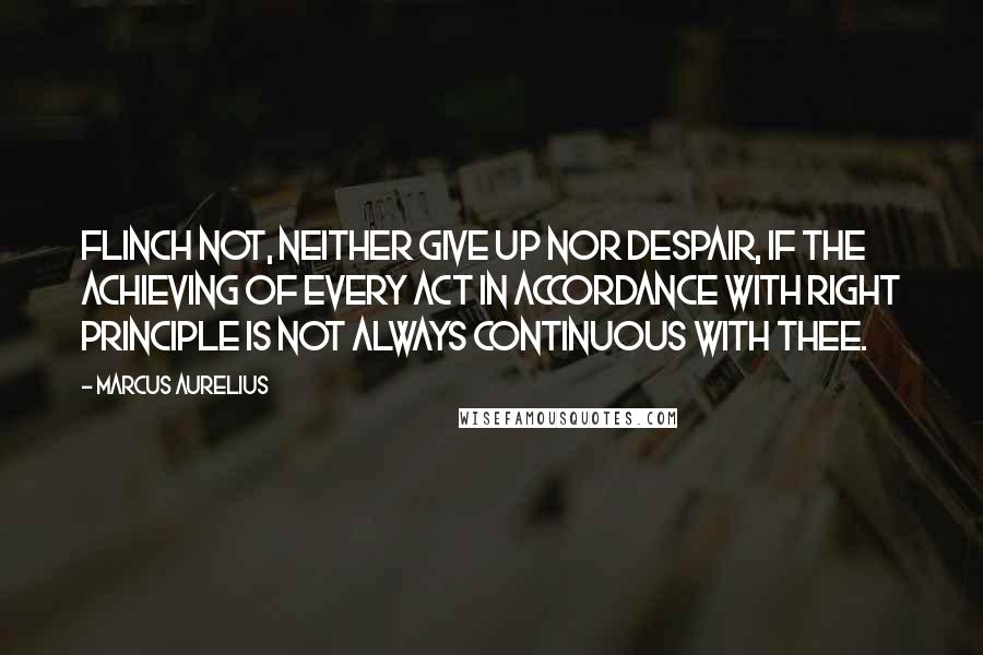 Marcus Aurelius Quotes: Flinch not, neither give up nor despair, if the achieving of every act in accordance with right principle is not always continuous with thee.