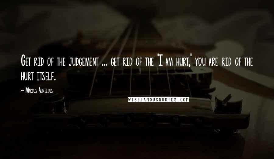 Marcus Aurelius Quotes: Get rid of the judgement ... get rid of the 'I am hurt,' you are rid of the hurt itself.