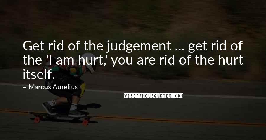 Marcus Aurelius Quotes: Get rid of the judgement ... get rid of the 'I am hurt,' you are rid of the hurt itself.