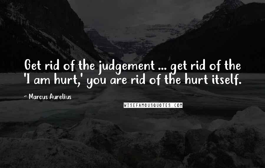 Marcus Aurelius Quotes: Get rid of the judgement ... get rid of the 'I am hurt,' you are rid of the hurt itself.