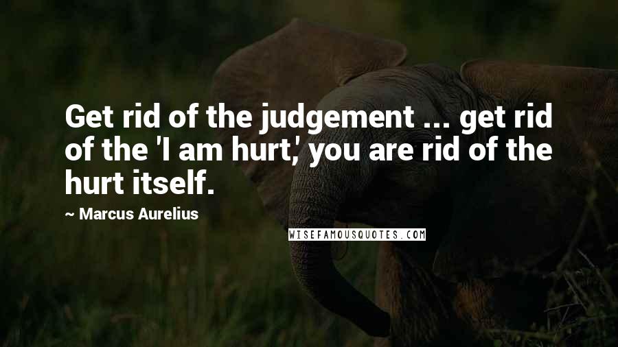 Marcus Aurelius Quotes: Get rid of the judgement ... get rid of the 'I am hurt,' you are rid of the hurt itself.