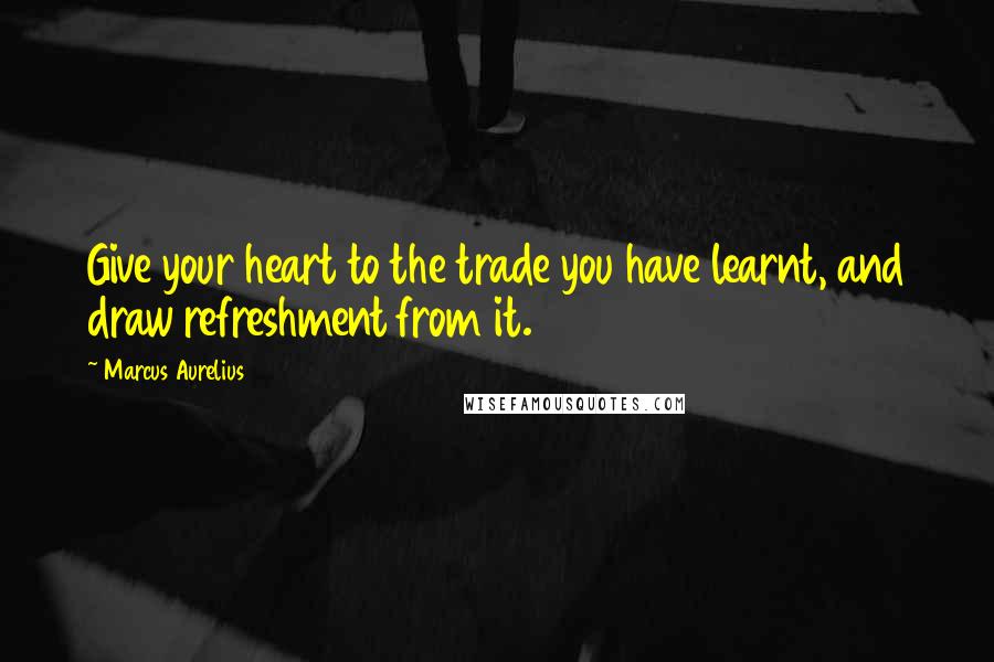Marcus Aurelius Quotes: Give your heart to the trade you have learnt, and draw refreshment from it.