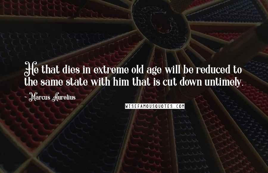 Marcus Aurelius Quotes: He that dies in extreme old age will be reduced to the same state with him that is cut down untimely.