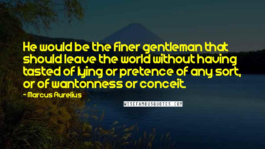 Marcus Aurelius Quotes: He would be the finer gentleman that should leave the world without having tasted of lying or pretence of any sort, or of wantonness or conceit.