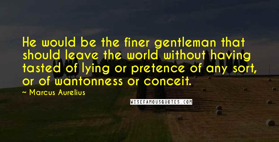 Marcus Aurelius Quotes: He would be the finer gentleman that should leave the world without having tasted of lying or pretence of any sort, or of wantonness or conceit.