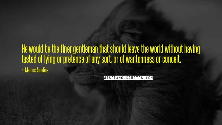 Marcus Aurelius Quotes: He would be the finer gentleman that should leave the world without having tasted of lying or pretence of any sort, or of wantonness or conceit.