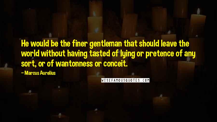 Marcus Aurelius Quotes: He would be the finer gentleman that should leave the world without having tasted of lying or pretence of any sort, or of wantonness or conceit.