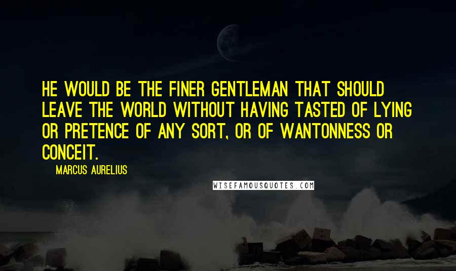 Marcus Aurelius Quotes: He would be the finer gentleman that should leave the world without having tasted of lying or pretence of any sort, or of wantonness or conceit.