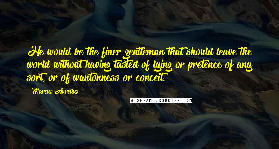 Marcus Aurelius Quotes: He would be the finer gentleman that should leave the world without having tasted of lying or pretence of any sort, or of wantonness or conceit.