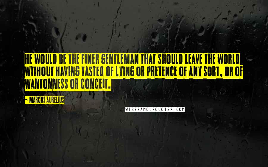 Marcus Aurelius Quotes: He would be the finer gentleman that should leave the world without having tasted of lying or pretence of any sort, or of wantonness or conceit.