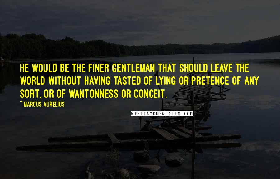 Marcus Aurelius Quotes: He would be the finer gentleman that should leave the world without having tasted of lying or pretence of any sort, or of wantonness or conceit.