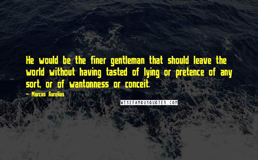 Marcus Aurelius Quotes: He would be the finer gentleman that should leave the world without having tasted of lying or pretence of any sort, or of wantonness or conceit.