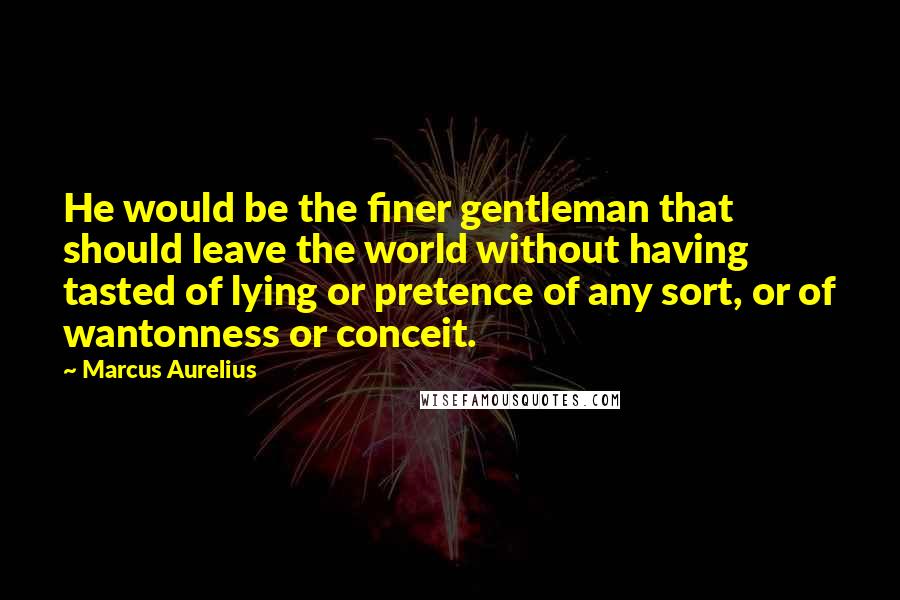Marcus Aurelius Quotes: He would be the finer gentleman that should leave the world without having tasted of lying or pretence of any sort, or of wantonness or conceit.