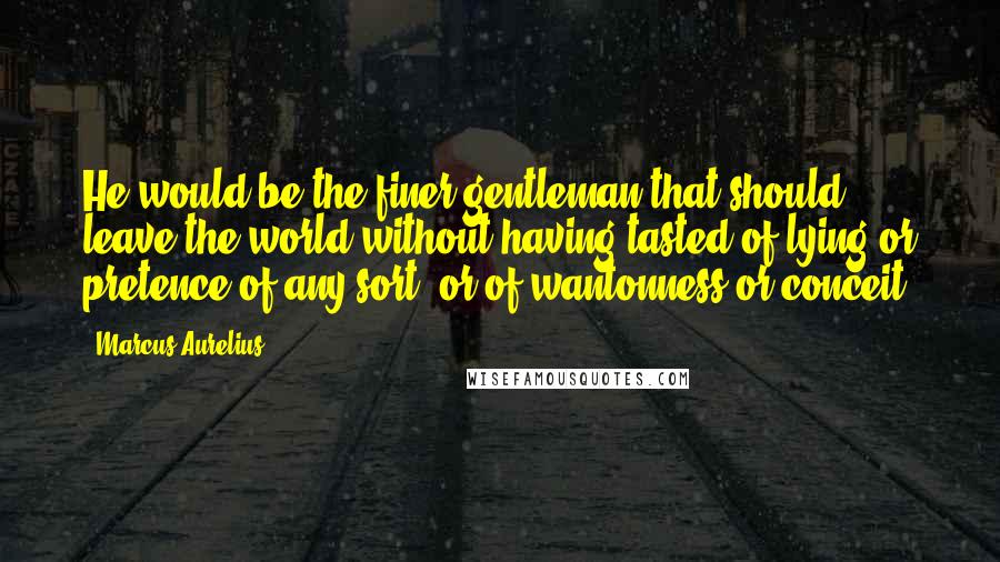 Marcus Aurelius Quotes: He would be the finer gentleman that should leave the world without having tasted of lying or pretence of any sort, or of wantonness or conceit.