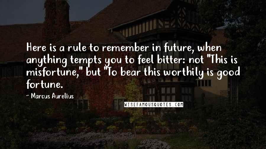 Marcus Aurelius Quotes: Here is a rule to remember in future, when anything tempts you to feel bitter: not "This is misfortune," but "To bear this worthily is good fortune.