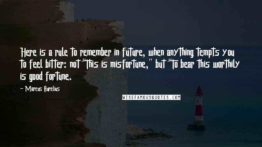 Marcus Aurelius Quotes: Here is a rule to remember in future, when anything tempts you to feel bitter: not "This is misfortune," but "To bear this worthily is good fortune.