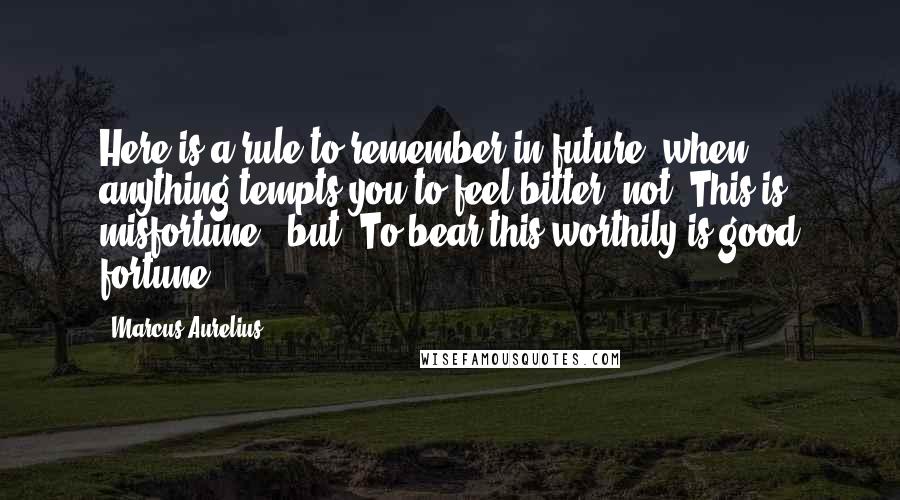 Marcus Aurelius Quotes: Here is a rule to remember in future, when anything tempts you to feel bitter: not "This is misfortune," but "To bear this worthily is good fortune.