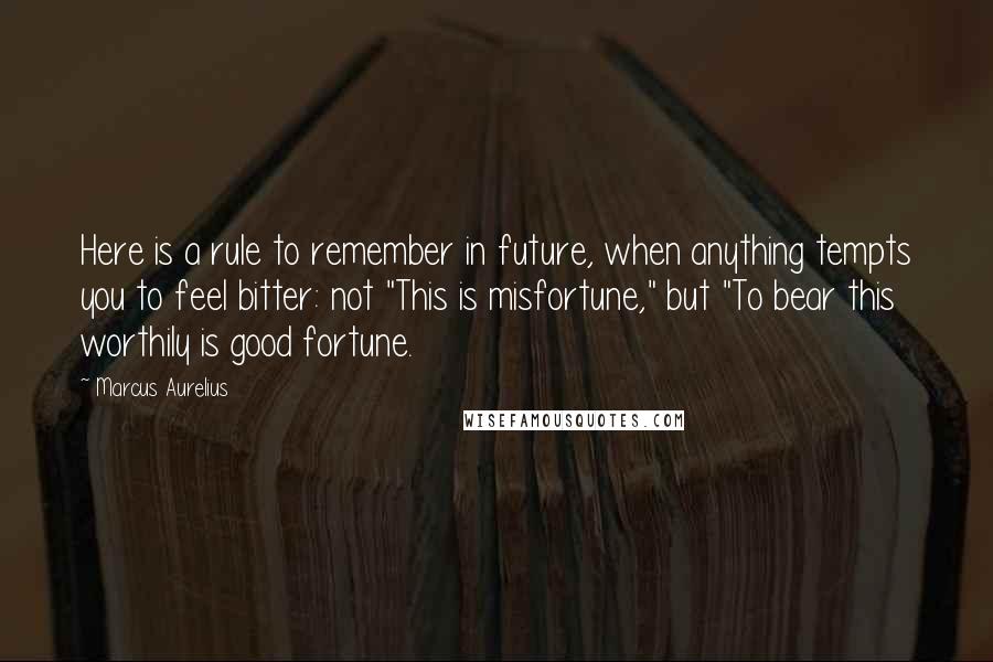 Marcus Aurelius Quotes: Here is a rule to remember in future, when anything tempts you to feel bitter: not "This is misfortune," but "To bear this worthily is good fortune.