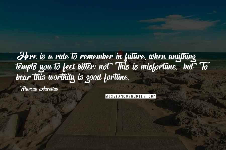 Marcus Aurelius Quotes: Here is a rule to remember in future, when anything tempts you to feel bitter: not "This is misfortune," but "To bear this worthily is good fortune.