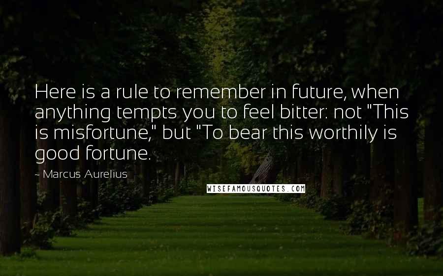 Marcus Aurelius Quotes: Here is a rule to remember in future, when anything tempts you to feel bitter: not "This is misfortune," but "To bear this worthily is good fortune.