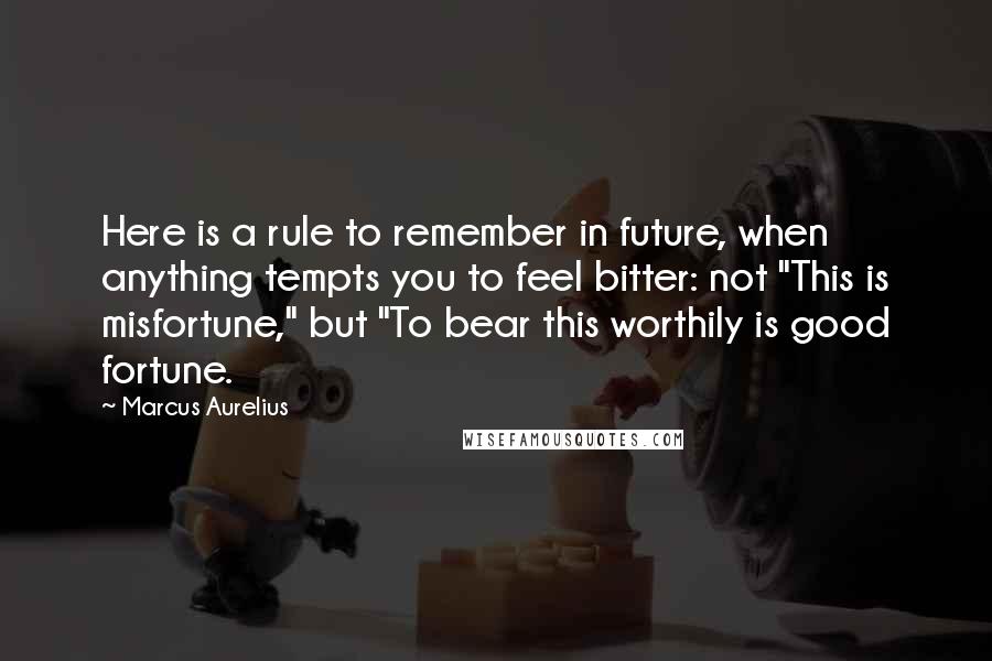 Marcus Aurelius Quotes: Here is a rule to remember in future, when anything tempts you to feel bitter: not "This is misfortune," but "To bear this worthily is good fortune.