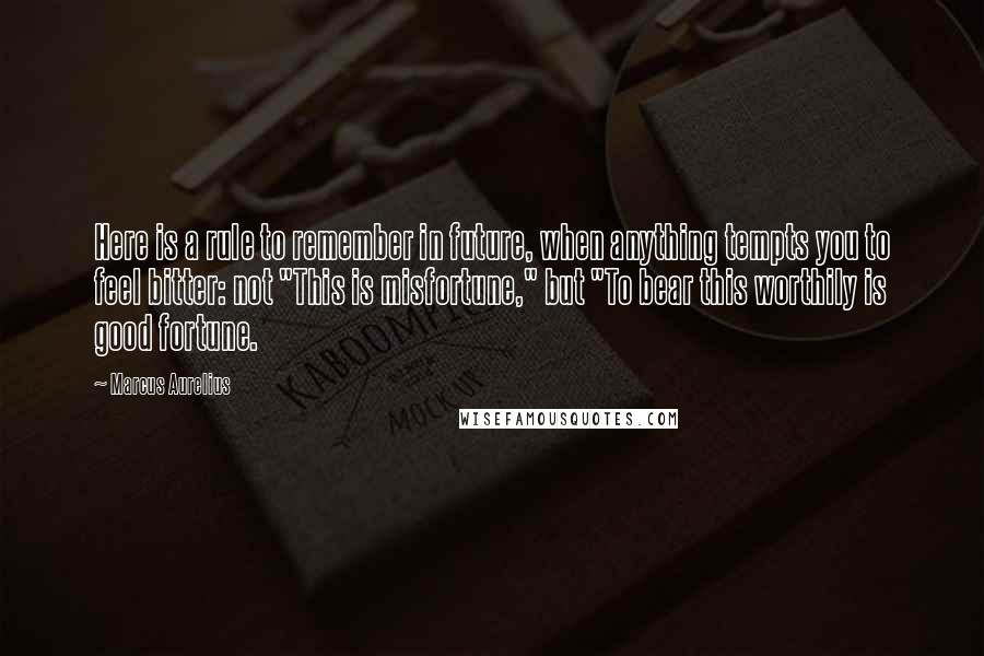 Marcus Aurelius Quotes: Here is a rule to remember in future, when anything tempts you to feel bitter: not "This is misfortune," but "To bear this worthily is good fortune.