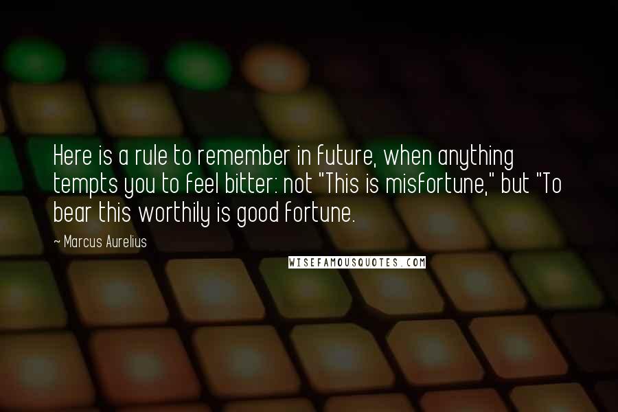 Marcus Aurelius Quotes: Here is a rule to remember in future, when anything tempts you to feel bitter: not "This is misfortune," but "To bear this worthily is good fortune.