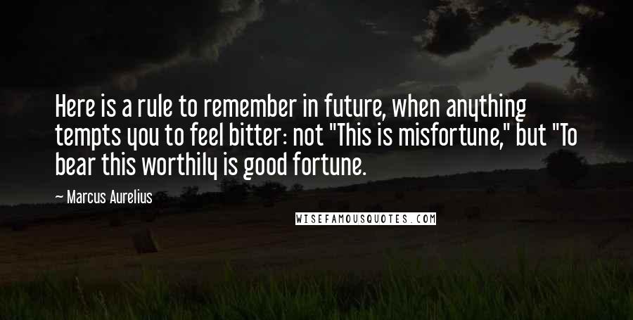 Marcus Aurelius Quotes: Here is a rule to remember in future, when anything tempts you to feel bitter: not "This is misfortune," but "To bear this worthily is good fortune.