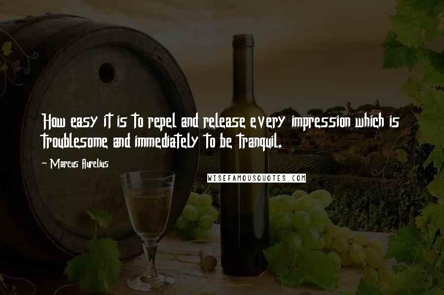 Marcus Aurelius Quotes: How easy it is to repel and release every impression which is troublesome and immediately to be tranquil.