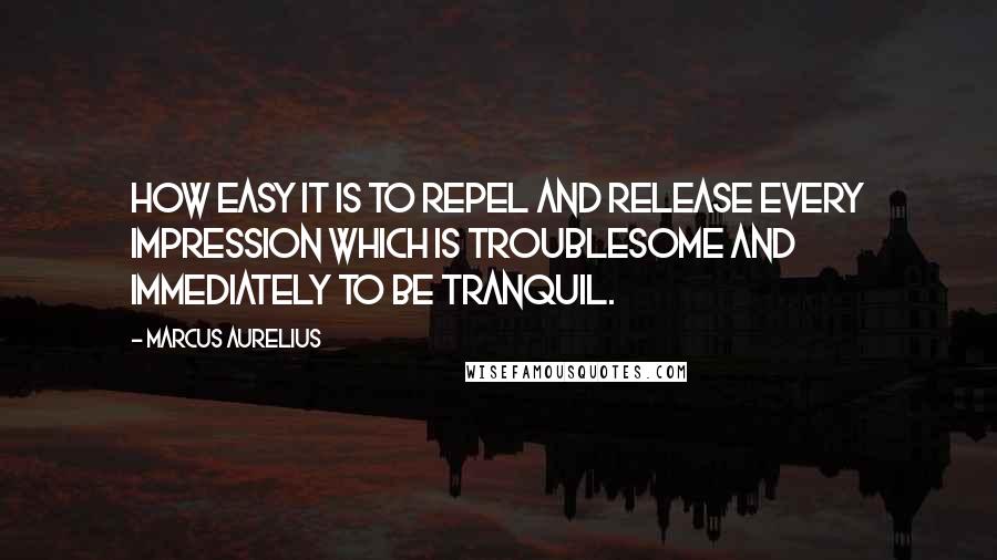 Marcus Aurelius Quotes: How easy it is to repel and release every impression which is troublesome and immediately to be tranquil.