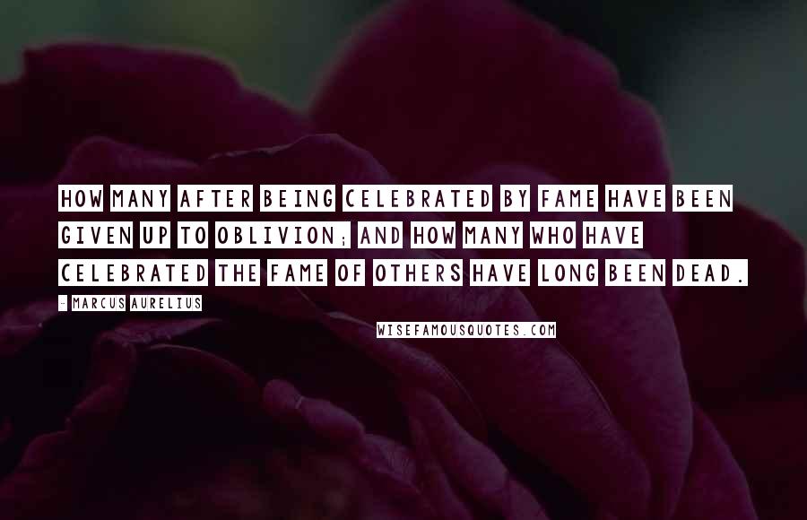 Marcus Aurelius Quotes: How many after being celebrated by fame have been given up to oblivion; and how many who have celebrated the fame of others have long been dead.