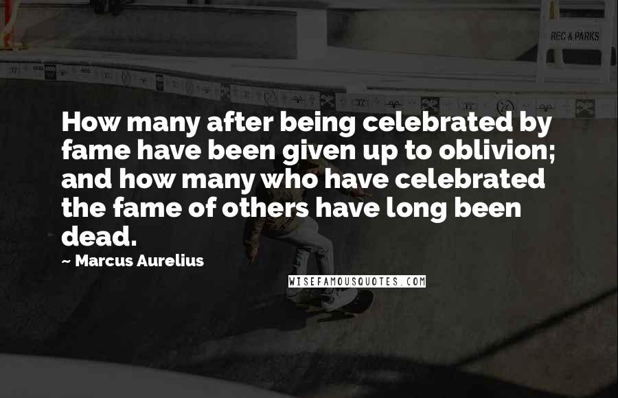 Marcus Aurelius Quotes: How many after being celebrated by fame have been given up to oblivion; and how many who have celebrated the fame of others have long been dead.