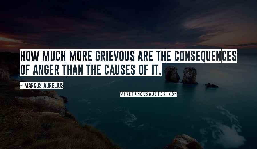 Marcus Aurelius Quotes: How much more grievous are the consequences of anger than the causes of it.