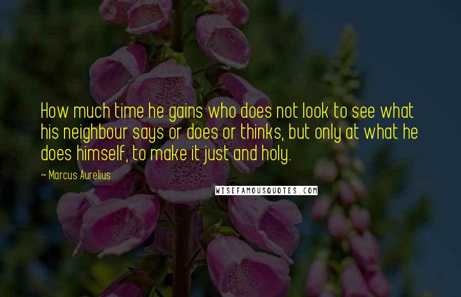 Marcus Aurelius Quotes: How much time he gains who does not look to see what his neighbour says or does or thinks, but only at what he does himself, to make it just and holy.