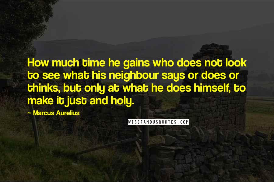 Marcus Aurelius Quotes: How much time he gains who does not look to see what his neighbour says or does or thinks, but only at what he does himself, to make it just and holy.