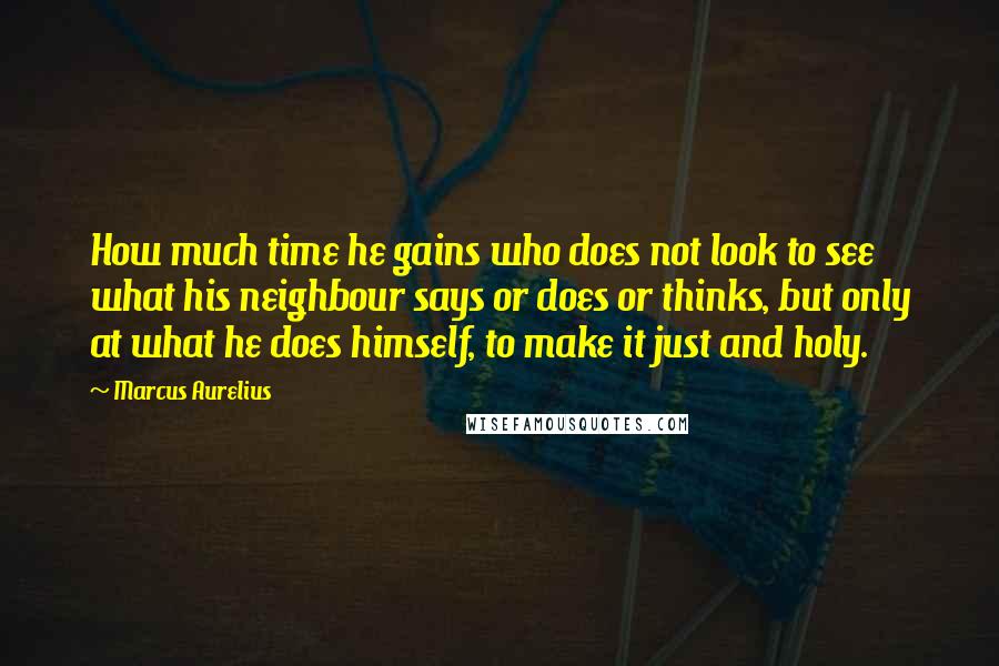 Marcus Aurelius Quotes: How much time he gains who does not look to see what his neighbour says or does or thinks, but only at what he does himself, to make it just and holy.