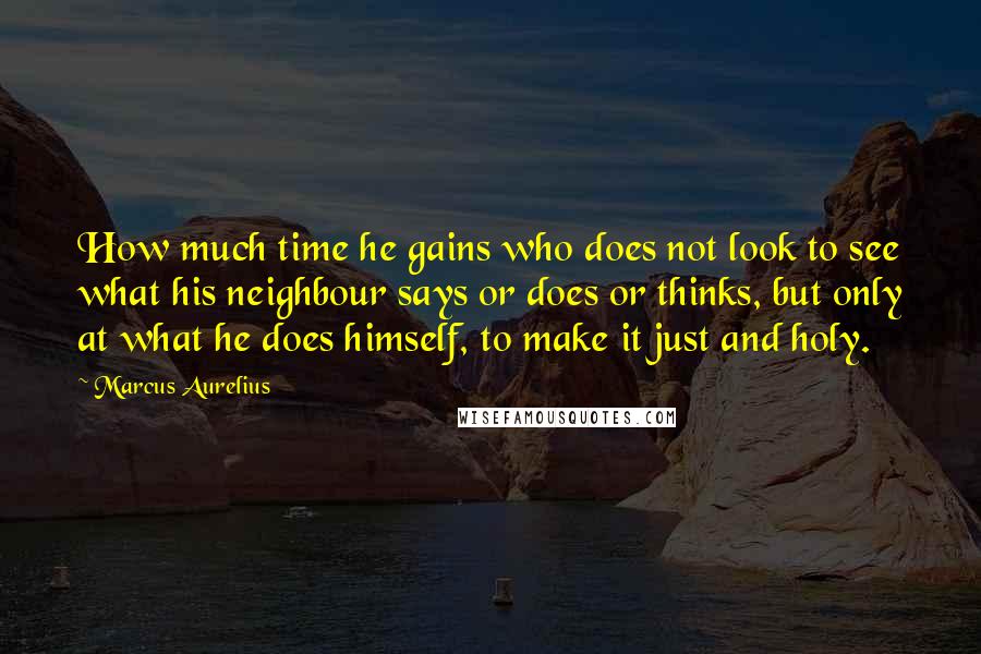 Marcus Aurelius Quotes: How much time he gains who does not look to see what his neighbour says or does or thinks, but only at what he does himself, to make it just and holy.