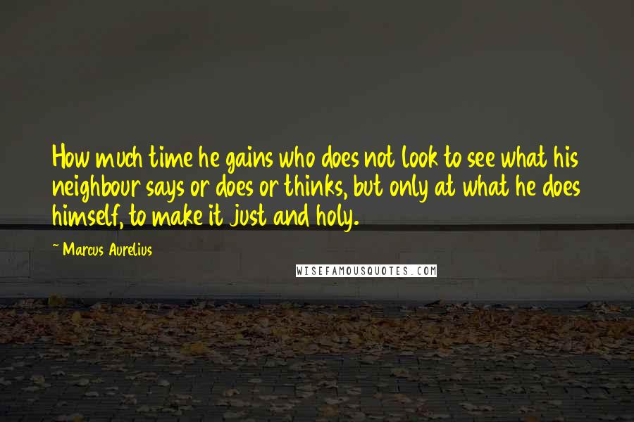 Marcus Aurelius Quotes: How much time he gains who does not look to see what his neighbour says or does or thinks, but only at what he does himself, to make it just and holy.