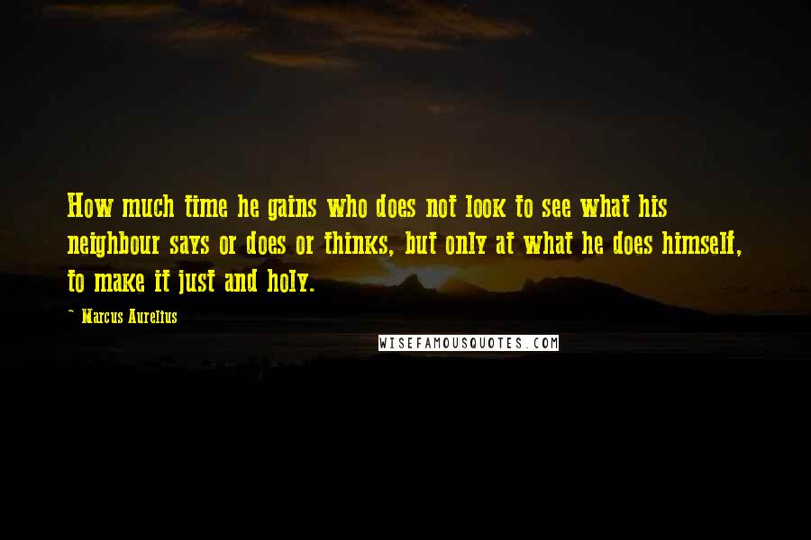 Marcus Aurelius Quotes: How much time he gains who does not look to see what his neighbour says or does or thinks, but only at what he does himself, to make it just and holy.