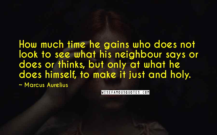 Marcus Aurelius Quotes: How much time he gains who does not look to see what his neighbour says or does or thinks, but only at what he does himself, to make it just and holy.