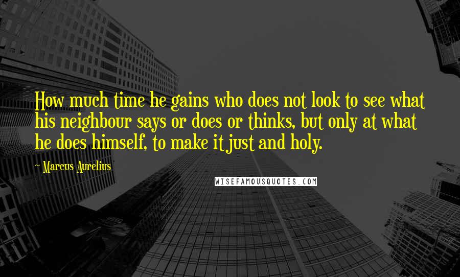 Marcus Aurelius Quotes: How much time he gains who does not look to see what his neighbour says or does or thinks, but only at what he does himself, to make it just and holy.